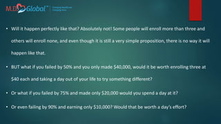 • Will it happen perfectly like that? Absolutely not! Some people will enroll more than three and
others will enroll none, and even though it is still a very simple proposition, there is no way it will
happen like that.
• BUT what if you failed by 50% and you only made $40,000, would it be worth enrolling three at
$40 each and taking a day out of your life to try something different?
• Or what if you failed by 75% and made only $20,000 would you spend a day at it?
• Or even failing by 90% and earning only $10,000? Would that be worth a day’s effort?
 
