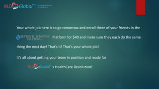 Your whole job here is to go tomorrow and enroll three of your friends in the
Platform for $40 and make sure they each do the same
thing the next day! That’s it! That’s your whole job!
It’s all about getting your team in position and ready for
s HealthCare Revolution!
 