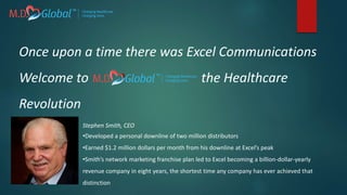 Once upon a time there was Excel Communications
Welcome to the Healthcare
Revolution
Stephen Smith, CEO
•Developed a personal downline of two million distributors
•Earned $1.2 million dollars per month from his downline at Excel’s peak
•Smith’s network marketing franchise plan led to Excel becoming a billion-dollar-yearly
revenue company in eight years, the shortest time any company has ever achieved that
distinction
 