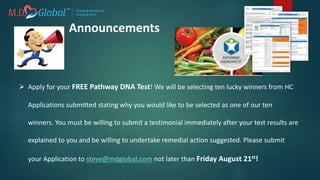  Apply for your FREE Pathway DNA Test! We will be selecting ten lucky winners from HC
Applications submitted stating why you would like to be selected as one of our ten
winners. You must be willing to submit a testimonial immediately after your test results are
explained to you and be willing to undertake remedial action suggested. Please submit
your Application to steve@mdglobal.com not later than Friday August 21st!
Announcements
 