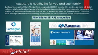 Access to a healthy life for you and your family
All of this for $119.95 Annual fee
Our Basic Concierge HealthCare Membership is now priced at $119.95 annually. It’s a one-time payment! MD Global
no longer sells Tests of any kind. We now offer, instead as our basic membership, a very inexpensive membership that
provides our Members the ability to purchase the Tests as well as other goods and services at HIGHLY Discounted
prices, making our Membership the one thing that everyone will use to save money on vital healthcare services!
 