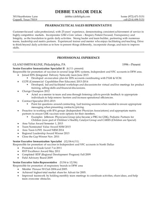 DEBBIE TAYLOR DELK
301 Hearthstone Lane debbie.t.delk@gsk.com home (972) 471-5151
Coppell, Texas 75019 cell (214) 498-5151
PHARMACEUTICAL SALES REPRESENTATIVE
Customer-focused sales professional, with 25 years’ experience, demonstrating consistent achievement of service in
highly competitive markets. Incorporates GSK’s Core values – Respect, Patient Focused, Transparency and
Integrity, as the foundation to guide daily activities. Strong leader and team builder, partnering with numerous
teams, leadership and matrix partners. Experienced trainer and mentor who enjoys facilitating and teaching. Drive
to think beyond daily activities as to how to present things differently, incorporate change, and train to improve
skills.
______________________________________________________________________________________________________
PROFESSIONAL EXPERIENCE
GLAXO SMITH KLINE, Philadelphia, PA 1996 – Present
Senior Executive Immunization Specialist II (6/11- present)
Responsible for promotion of vaccines in several large IDN systems, Independent and VFC accounts in DFW area.
 Joined IDN (Integrated Delivery Network) team June 2015
 Developed an execution plan for IDN accounts coordinating with PAM & VCM.
 CCPE (Commercial Capabilities Peer Educator) 2013-2014
 Developed, led and facilitated workshops and discussions for virtual and live meetings for product
training, selling skills and financial discussions.
 Change Champion 2012
 Acted as a mentor to team and area through listening calls to provide feedback to appropriate
individuals to help remove barriers and increase operational efficiencies.
 Contract Specialist 2011-2015
 Point for questions around contracting. Led training sessions when needed to ensure appropriate
messaging when presenting contracts/pricing.
 Proactive in working with IPA groups (Independent Physician Associations) and appropriate matrix
partners to ensure GSK vaccines were options for their members.
 Examples: Jefferson Physicians Group (also became a PBG for GSK), Pediatric Partners for
Children (now part of Children’s Health), Catalyst Group and CARES (Children are Special)
 Area Value Award Semester 1, 2015
 Team Nominated Value Award NSM 2015
 Area Team LOVE Award NRM 2014
 Regional Leadership Award Winner 2013
 Close the Gap Winner Nov. 2011
Senior Executive Immunization Specialist (12/06-6/11)
Responsible for promotion of vaccines in Independent and VFC accounts in North Dallas
 Promoted to Grade Level 7 in 2011
 RVP Excellence Award May 2011
 Completed RDP (Regional Development Program) Fall 2009
 Field Advisory Board 2009
Senior Executive Sales Representative (5/04 to 12/06)
Responsible for promotion of respiratory brands in DFW area
 Member Flonase 50 Club 2004 and 2005.
 Achieved highest total market share for Advair for 2005.
 Improved teamwork by holding monthly team meetings to coordinate activities, share ideas, and help
team overcome obstacles.
 