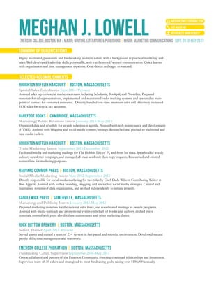 MEGHAN J. LOWELL
meghanlowell5@gmail.com
507.450.8749
emerson college: boston, ma / major: writing, literature & publishing | minor: Marketing Communications  sept. 2010-may 2013
summary of qualifications
selected accomplishments
references upon request
Highly motivated, passionate and hardworking problem solver, with a background in practical marketing and
sales. Well-developed leadership skills; personable, with excellent oral/written communcation. Quick learner
with organization and time management expertise. Goal-driven and eager to succeed.
HOUGHTON MIFFLIN HARCOURT | BOSTON, MASSACHUSETTS
Special Sales Coordinator June 2013- Present
Assisted sales rep on special markets accounts including Scholastic, Bookpal, and Powerline. Prepared
materials for sales presentations, implemented and maintained order tracking systems and operated as main
point of contact for customer assistance. Directly handled one-time premium sales and effectively increased
EOY sales for several key accounts.
BAREFOOT BOOKS | CAMBRIDGE, MASSACHUSETTS
Marketing/Public Relations Intern January 2013-May 2013
Organized data and schedule for awards submission agenda. Assisted with web maintenance and development
(HTML). Assisted with blogging and social media content/strategy. Researched and pitched to traditional and
new media outlets.
HOUGHTON MIFFLIN HARCOURT | BOSTON, MASSACHUSETTS
Trade Marketing Intern September 2012-December 2012
Facilitated media and marketing mailings for The Hobbit, Life of Pi, and front list titles. Spearheaded weekly
culinary newsletter campaign, and managed all trade academic desk copy requests. Researched and created
contact lists for marketing purposes.
HARVARD COMMON PRESS | BOSTON, MASSACHUSETTS
Social Media Marketing Intern May 2012-September 2012
Directly responsible for social media marketing for two titles by Chef Dede Wilson, Contributing Editor at
Bon Appetit. Assisted with author branding, blogging, and researched social media strategies. Created and
maintained systems of data organization, and worked independently to initiate projects.
CANDLEWICK PRESS | SOMERVILLE, MASSACHUSETTS
Marketing and Publicity Intern January 2012-May 2012
Prepared marketing materials for the national sales force, and coordinated mailings to awards programs.
Assisted with media outreach and promotional events on behalf of books and authors, drafted press
materials, assisted with press clip database maintenance and other marketing duties.
ROCK BOTTOM BREWERY | BOSTON, MASSACHUSETTS
Server, Trainer April 2012- Present
Served guests and trained a team of 25+ servers in fast-paced and stressful environment. Developed natural
people skills, time management and teamwork.
EMERSON COLLEGE PHONATHON | BOSTON, MASSACHUSETTS
Fundraising Caller, Supervisor September 2010-May 2013
Contacted alumni and parents of the Emerson Community, fostering continued relationships and investment.
Supervised team of 30 callers and strategized to meet fundraising goals, raising over $150,000 annually.
 