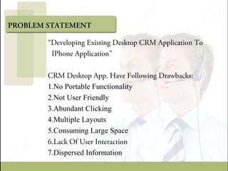 PROBLEM STATEMENT
“Developing Existing Desktop CRM Application To
IPhone Application”
CRM Desktop App. Have Following Drawbacks:
1.No Portable Functionality
2.Not User Friendly
3.Abundant Clicking
4.Multiple Layouts
5.Consuming Large Space
6.Lack Of User Interaction
7.Dispersed Information
 