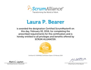 Laura P. Bearer
is awarded the designation Certified ScrumMaster® on
this day, February 02, 2016, for completing the
prescribed requirements for this certification and is
hereby entitled to all privileges and benefits offered by
SCRUM ALLIANCE®.
Certificant ID: 000495812 Certification Expires: 02 February 2018
Mark C. Layton
Certified Scrum Trainer® Chairman of the Board
 