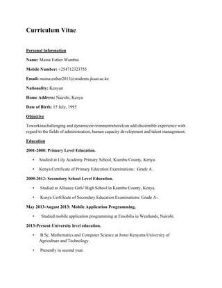 Curriculum Vitae
Personal Information
Name: Maina Esther Wambui
Mobile Number: +254712323755
Email: maina.esther2013@students.jkuat.ac.ke
Nationality: Kenyan
Home Address: Nairobi, Kenya
Date of Birth: 15 July, 1995
Objective
Toworkinachallenging and dynamicenvironmentwhereIcan add discernible experience with
regard to the fields of administration, human capacity development and talent management.
Education
2001-2008: Primary Level Education.
• Studied at Lily Academy Primary School, Kiambu County, Kenya.
• Kenya Certificate of Primary Education Examinations: Grade A.
2009-2012: Secondary School Level Education.
• Studied at Alliance Girls' High School in Kiambu County, Kenya.
• Kenya Certificate of Secondary Education Examinations: Grade A-.
May 2013-August 2013: Mobile Application Programming.
• Studied mobile application programming at Emobilis in Westlands, Nairobi.
2013-Present:University level education.
• B.Sc. Mathematics and Computer Science at Jomo Kenyatta University of
Agriculture and Technology.
• Presently in second year.
 