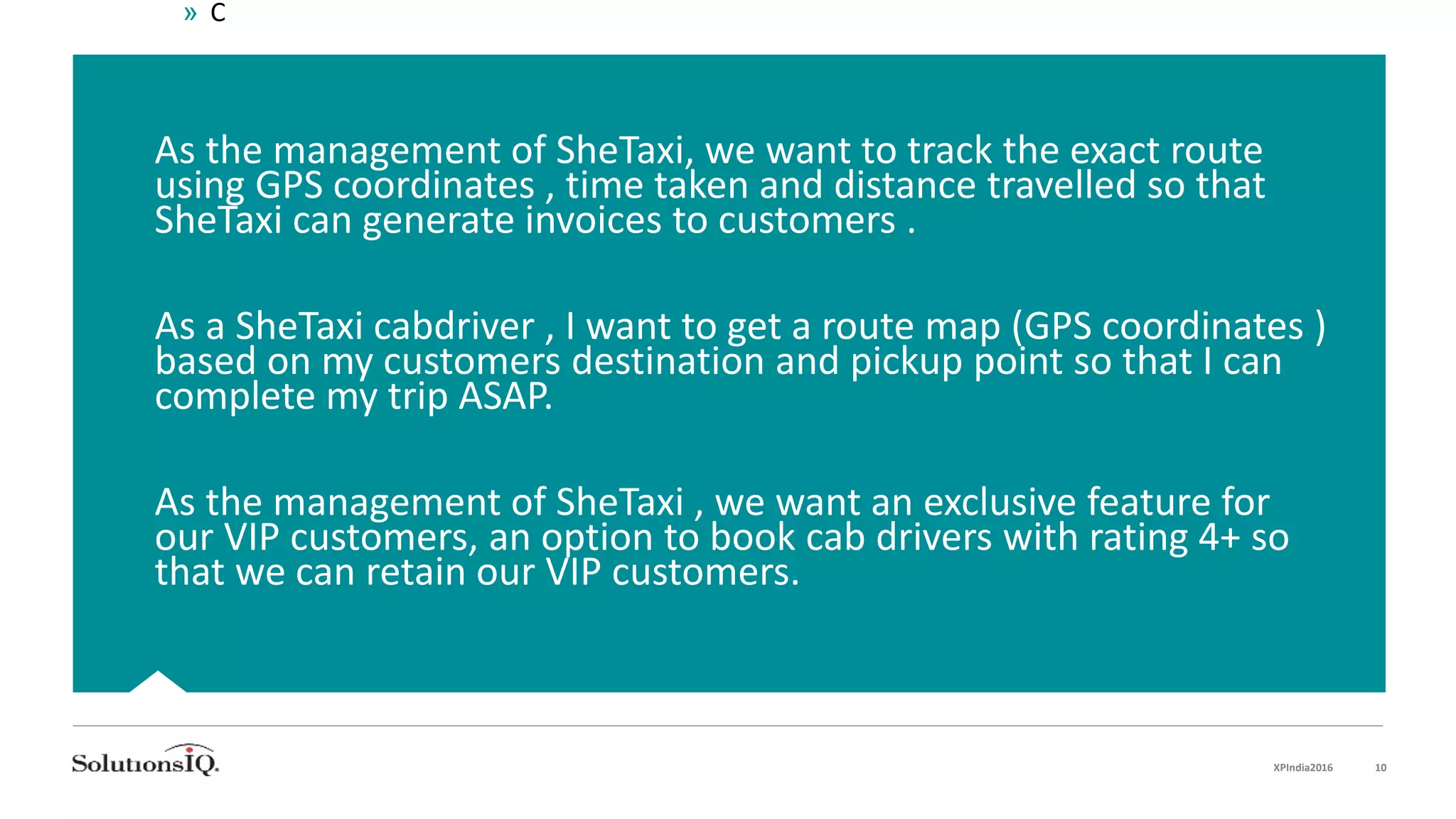 As the management of SheTaxi, we want to track the exact route
using GPS coordinates , time taken and distance travelled so that
SheTaxi can generate invoices to customers .
As a SheTaxi cabdriver , I want to get a route map (GPS coordinates )
based on my customers destination and pickup point so that I can
complete my trip ASAP.
As the management of SheTaxi , we want an exclusive feature for
our VIP customers, an option to book cab drivers with rating 4+ so
that we can retain our VIP customers.
» C
XPIndia2016 10
 