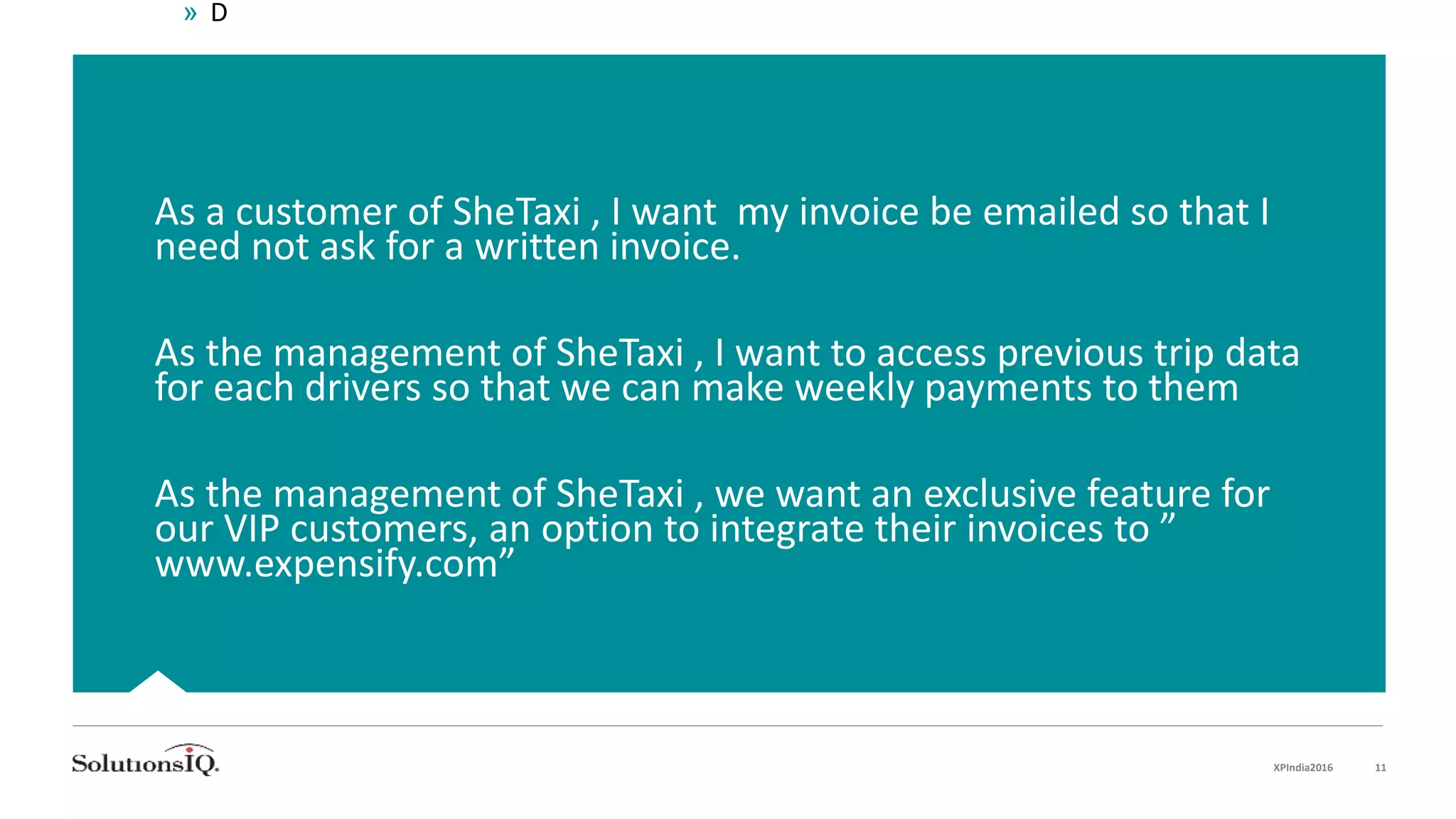 As a customer of SheTaxi , I want my invoice be emailed so that I
need not ask for a written invoice.
As the management of SheTaxi , I want to access previous trip data
for each drivers so that we can make weekly payments to them
As the management of SheTaxi , we want an exclusive feature for
our VIP customers, an option to integrate their invoices to ”
www.expensify.com”
» D
XPIndia2016 11
 