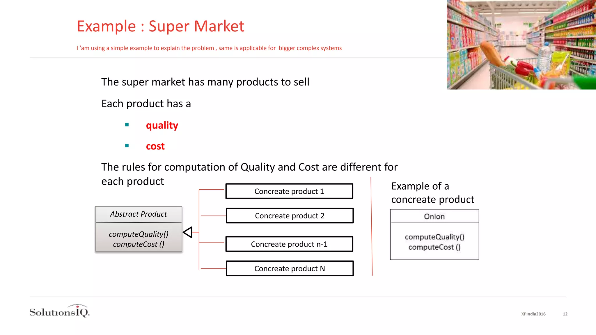 Example : Super Market
I 'am using a simple example to explain the problem , same is applicable for bigger complex systems
The super market has many products to sell
Each product has a
 quality
 cost
The rules for computation of Quality and Cost are different for
each product
Abstract Product
computeQuality()
computeCost ()
Concreate product 1
Concreate product 2
Concreate product n-1
Concreate product N
Example of a
concreate product
XPIndia2016 12
 