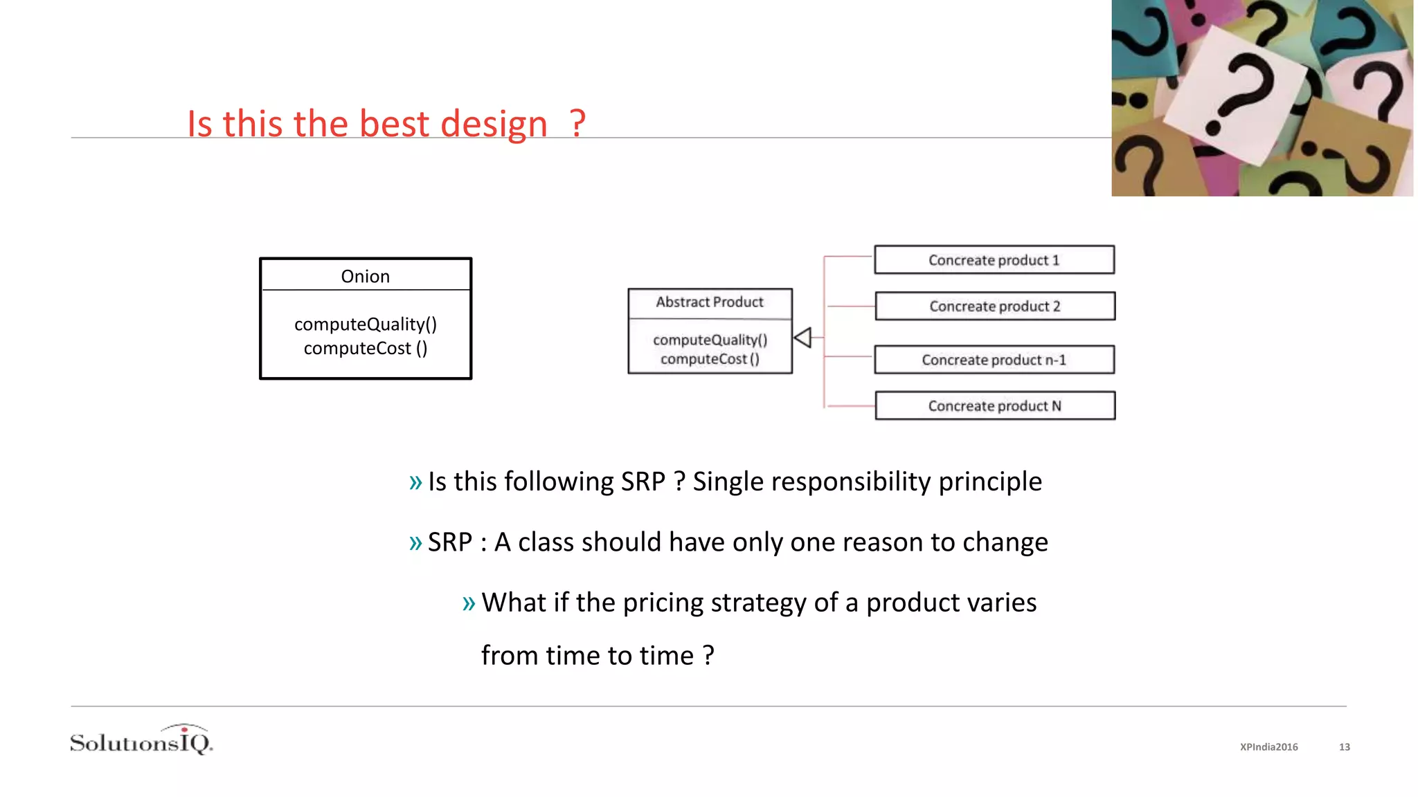 Is this the best design ?
Onion
computeQuality()
computeCost ()
»Is this following SRP ? Single responsibility principle
»SRP : A class should have only one reason to change
»What if the pricing strategy of a product varies
from time to time ?
XPIndia2016 13
 