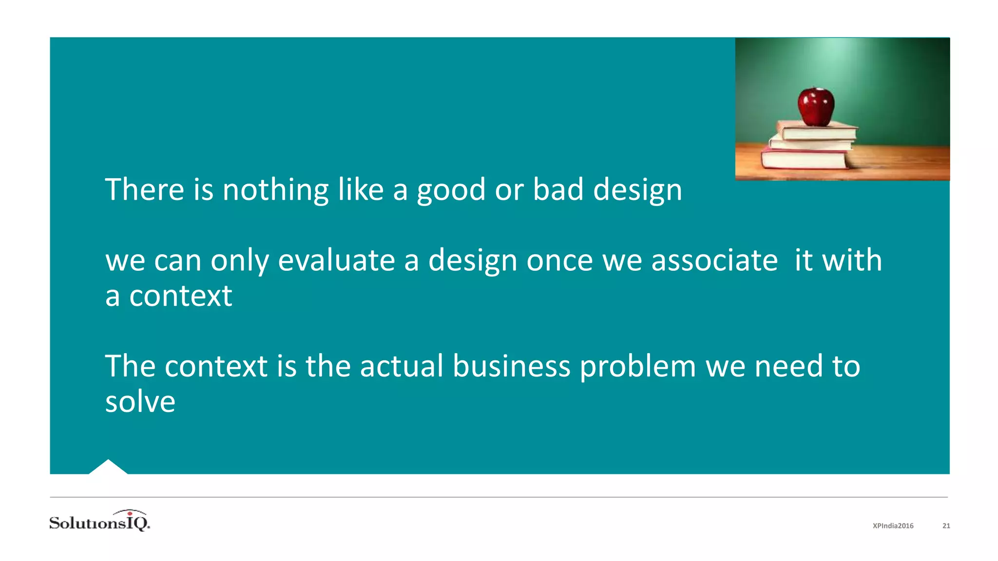 There is nothing like a good or bad design
we can only evaluate a design once we associate it with
a context
The context is the actual business problem we need to
solve
XPIndia2016 21
 
