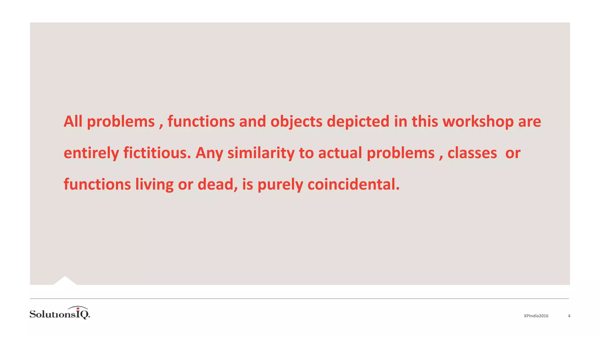 All problems , functions and objects depicted in this workshop are
entirely fictitious. Any similarity to actual problems , classes or
functions living or dead, is purely coincidental.
XPIndia2016 4
 