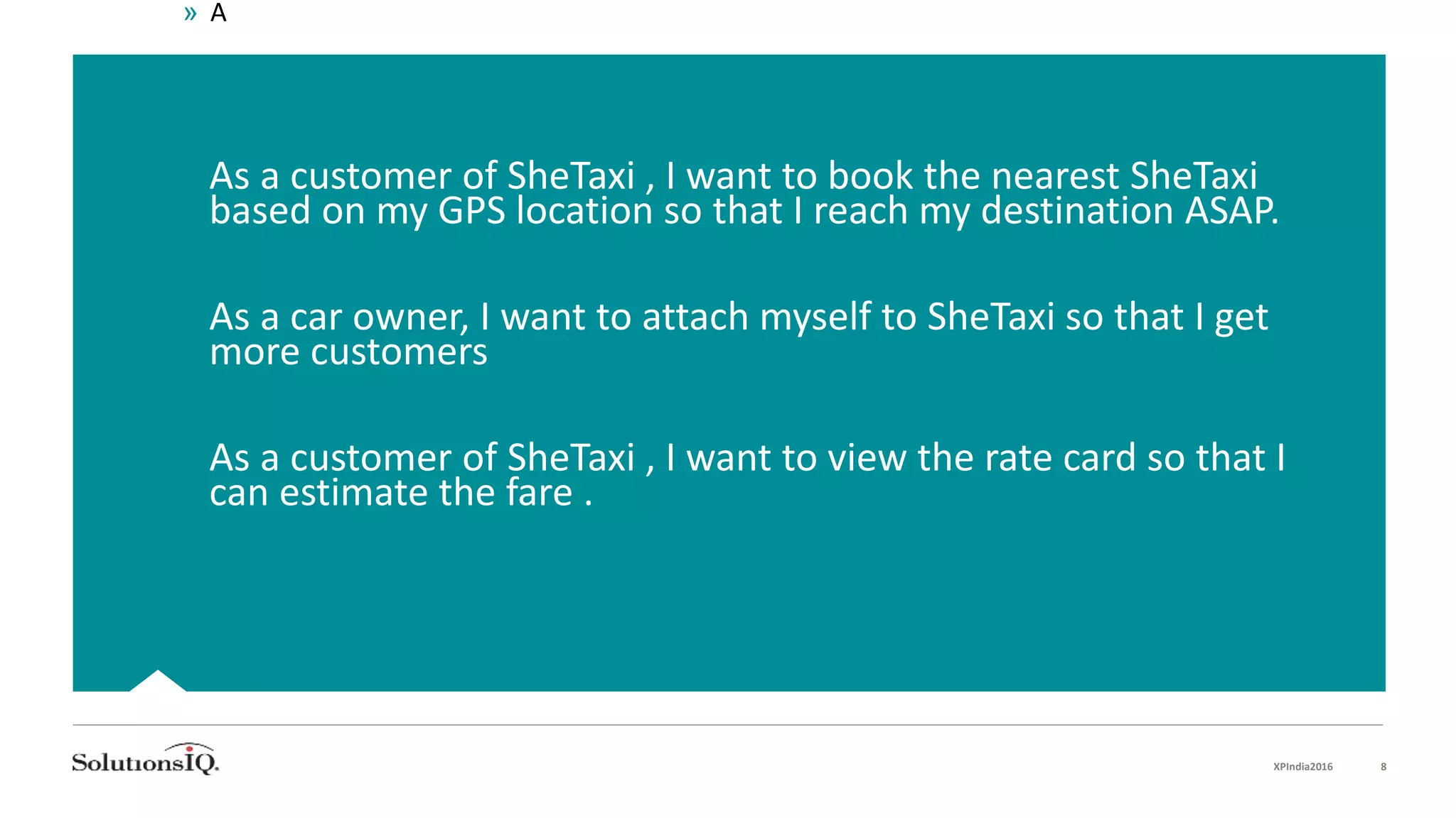  As a customer of SheTaxi , I want to book the nearest SheTaxi
based on my GPS location so that I reach my destination ASAP.
 As a car owner, I want to attach myself to SheTaxi so that I get
more customers
 As a customer of SheTaxi , I want to view the rate card so that I
can estimate the fare .
XPIndia2016 8
» A
 