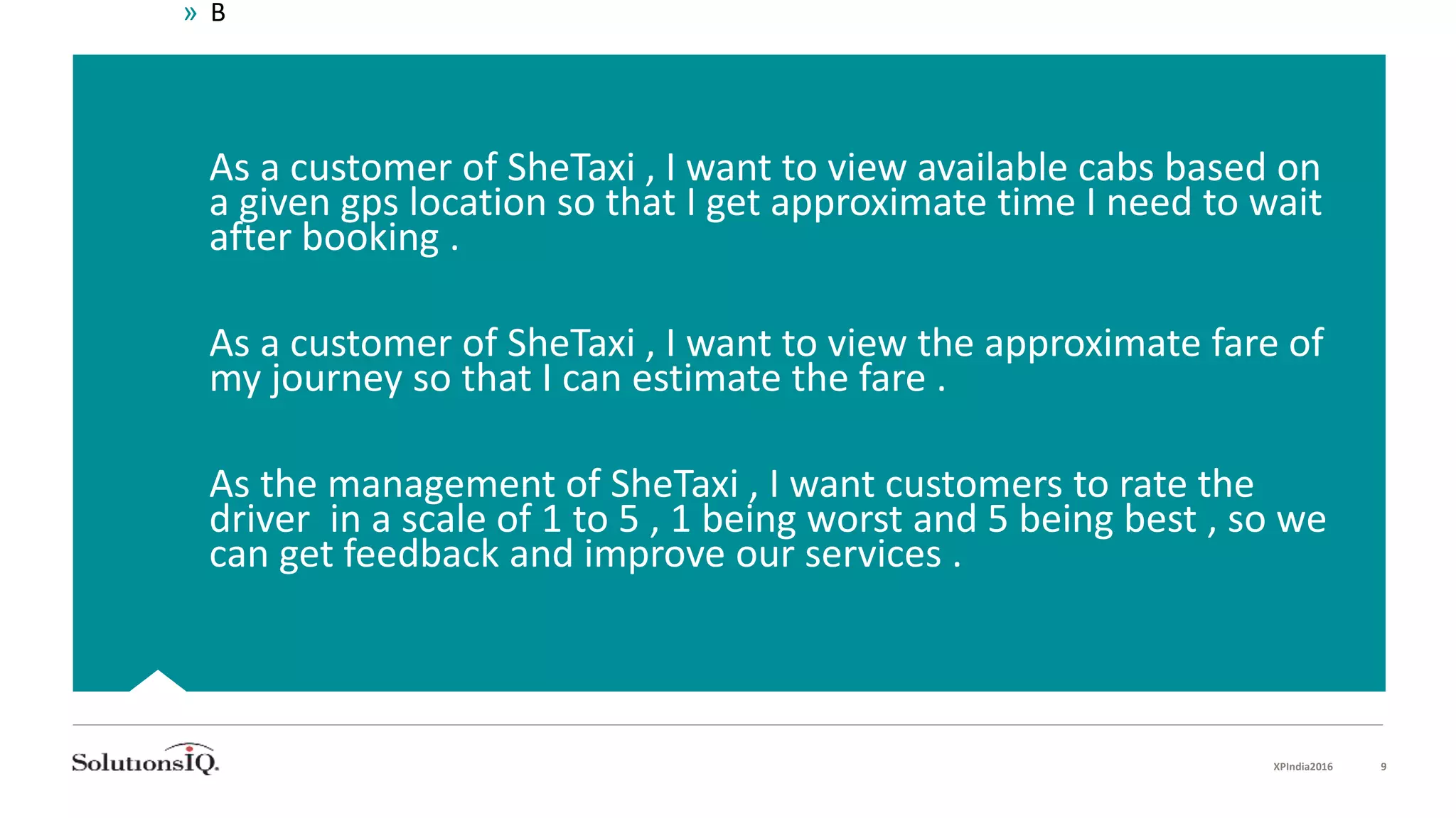  As a customer of SheTaxi , I want to view available cabs based on
a given gps location so that I get approximate time I need to wait
after booking .
 As a customer of SheTaxi , I want to view the approximate fare of
my journey so that I can estimate the fare .
 As the management of SheTaxi , I want customers to rate the
driver in a scale of 1 to 5 , 1 being worst and 5 being best , so we
can get feedback and improve our services .
» B
XPIndia2016 9
 