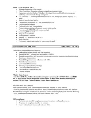 ROLE AND RESPONSIBILITIES: 
 HR data colleation for Airline vertical 
 Talent Acquisition - Managing and supervising all recruitment activities. 
 Engagement Activities: Such as Friday Fun , Birthday celebrations, Blood Donation camps and 
celebrating various festivals through team games. 
 Exit Formalities – Completing all the formalities at the time of employee exit and preparing F&F 
inputs 
 Handeled payroll related queries. 
 Transportation arrangement for Client and Managerial staff 
 Employee’s hours tracking. 
 Conference call/Client communication 
 Conducting team meeting and prepared minutes of the meeting 
 Prepared data for MRM(Monthly review meeting) 
 Maintaining DBR for staff 
 Daily day to day activities 
 Monthly feedback for staff 
 Maintain TAT and accuracy as per SLA 
 Work allocation, 
 Performance analysis and solution for improvement for staff. 
Reliance Info com Ltd Pune (May 2003 – Jan 2004) 
Senior Marketing and Relation Executive 
· Marketing for Reliance Mobile and, Plan promotion 
· Handled CLARIFY billing system developed by NORTEL 
· Handled responsibilities such as retention process, plan promotion , customer coordination, solving 
client issues, documentation 
· Handled billing related issues in Reliance Info COM. 
· Handled corporate customers. 
· Use to handled floor activates 
 Delivering Reports(Monthly, Weekly) 
 Use to handled Retention process 
 Use to work for Reliance Web World 
 Customer Relation 
Onsite Experience:- 
Traveled to CANADA for Transition and mapping a new process (AIR CANADA MESSAGE EDIT) 
for 45 Days. For this process Responsible for reservation for Air Canada. Handled Ticketing/seat 
request/SSR/OSI/Name Change/Scheduled change /Dupes handling ext. 
Personal Skills and Aptitudes 
Have a strong customer focus. Documentation as per project standards for future usability. 
Ability to do requirement gathering and analysis. Ability to learn new processes quickly and shift platforms. 
Good Problem solving and Analytical skills. To deliver solution maintaining high quality standards. Providing 
WIM (Work Instruction manual) for the team. Good exposure in MS Excel. 
ISO compliance: 
· The initiative to drive ISO compliance awareness in our team was handed over to me. 
· Developed the compliance checklist for our team 
· Faced 1 external and 2 internal audit with zero NC’s. 
 