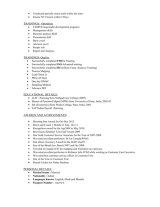 · Conducted periodic mock audit within the team. 
· Ensure NC Closure within 5 Days. 
TRAININGS: Operation 
· YLDP(Young leader development program) 
· Management skills 
· Business analysis Skill 
· Presentation skill 
· Basic excel 
· Advance excel 
· People soft 
· Report and Analysis 
TRAININGS: Quality 
· Successfully completed FMEA Training 
· Successfully completed ISO Advanced training 
· Successfully completed RCA (Root Cause Analysis Training) 
· Process Mapping 
· Lead Check in 
· PRA (45 Day) 
· One day DMAC 
· Sampling Method 
· Advance ISO 
EDUCATIONAL DETAILS: 
· LLB: - Pursuing from Sinhgad Law College (2009) 
· Master of Personnel Mgmt (MPM) from University of Pune, India, 2005-07. 
· BA (Economics) from Wadia College, Pune, India, 2001 
· SAP Indian Payroll -Pursuing 
AWARDS AND ACHIEVEMENTS: 
· Shooting Star Award for Oct-Dec 2012 
· Best Lead-Coach ( Month of July- Oct 11 
· Recognition award for the Apr2009 to May 2010. 
· Best fusion (Quality) Town hall Award 2009 
· Star Gold Customer Service Associate for the Year of 2007-2008 
· Was rated excellent performer In Air Canada(WNS) 
· Star shines Accuracy Award for the Oct07-Dec07. 
· Star of the Month Jan ,March 2007 and Oct 2008 
· Traveled to Canada (US) for mapping and Transition on a process. 
· Was rated excellent performer in Reliance Info COM while working as Customer Care Executive. 
· Was rated best customer service officer in Customer First 
· Star of the Year in Customer First 
· Played Cricket for Nehru Stadium. 
PERSONAL DETAILS: 
· Marital Status : Married 
· Nationality : Indian 
· Languages Known: English, Hindi and Marathi 
· Passport Number :- F34377015 
 