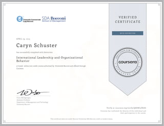 APRIL 29, 2015
Caryn Schuster
International Leadership and Organizational
Behavior
a 6 week online non-credit course authorized by Università Bocconi and offered through
Coursera
has successfully completed with distinction
Franz Wohlgezogen
Assistant Professor
Department of Management and Technology
Università Bocconi
Verify at coursera.org/verify/Q8HBU5PKZD
Coursera has confirmed the identity of this individual and
their participation in the course.
This certificare does not confer Bocconi University-SDA Bocconi credit or student status.
 