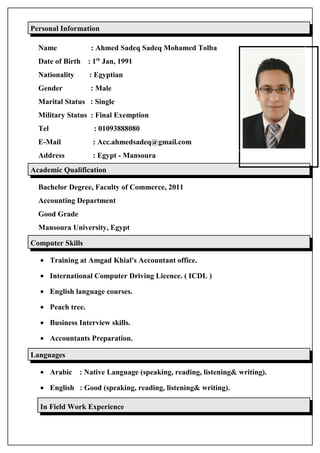 Personal Information
Name : Ahmed Sadeq Sadeq Mohamed Tolba
Date of Birth : 1th
Jan, 1991
Nationality : Egyptian
Gender : Male
Marital Status : Single
Military Status : Final Exemption
Tel : 01093888080
E-Mail : Acc.ahmedsadeq@gmail.com
Address : Egypt - Mansoura
Academic Qualification
Bachelor Degree, Faculty of Commerce, 2011
Accounting Department
Good Grade
Mansoura University, Egypt
Computer Skills
• Training at Amgad Khial's Accountant office.
• International Computer Driving Licence. ( ICDL )
• English language courses.
• Peach tree.
• Business Interview skills.
• Accountants Preparation.
Languages
• Arabic : Native Language (speaking, reading, listening& writing).
• English : Good (speaking, reading, listening& writing).
In Field Work Experience
 