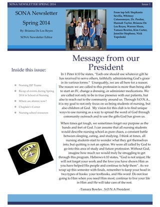  
  
SONA  NEWSLETTER  SPRING  2014   Issue  1    
SONA  Newsletter    
Spring  2014  
By:  Brianna  De  Los  Reyes    
SONA  Newsletter  Editor    
Inside  this  issue:    
Message  from  our  
President    
In  1  Peter  4:10  he  states,  “Each  one  should  use  whatever  gift  he  
has  received  to  serve  others,  faithfully  administering  God’s  grace  
in  its  various  forms.”    Unarguably,  we  are  all  here  for  a  reason.  
The  reason  we  are  called  to  this  profession  is  more  than  being  able  
to  start  an  IV,  change  a  dressing,  or  administer  medications.  We  
are  called  not  only  to  be  in  true  presence  with  our  patients,  but  
also  to  reach  out  to  the  community  around  us.  Through  S.O.N.A.,  
it  is  my  goal  to  not  only  focus  on  us  being  students  of  nursing,  but  
also  children  of  God.    My  vision  for  this  club  is  to  find  unique  
ways  to  use  nursing  as  a  way  to  spread  the  word  of  God  through  
community  outreach  and  to  use  the  gifts  God  has  given  us.      
When  times  get  tough,  we  sometimes  forget  our  purpose  as  the  
hands  and  feet  of  God.  I  can  assume  that  all  nursing  students  
would  describe  nursing  school  as  pure  chaos,  a  constant  battle  
between  sleeping,  eating,  and  studying.  I  think  at  times,  all  
nursing  students  start  to  wonder  what  they  got  themselves  
into,  but  quitting  is  not  an  option.  We  were  all  called  by  God  to  
go  into  this  area  of  study  and  future  profession.  Without  God,  
imagine  how  much  we  would  truly  be  struggling  to  get  
through  this  program.  Hebrews  6:10  states,  “God  is  not  unjust;  He  
will  not  forget  your  work  and  the  love  you  have  shown  Him  as  
you  have  helped  His  people  and  continue  to  help  them”.  As  we  
wrap  up  this  semester  with  finals,  remember  to  keep  your  head  in  
two  types  of  books:  your  textbooks,  and  His  word.  Do  not  fear  
going  to  Him  when  you  need  Him  most;  continue  to  live  your  life  
in  Him  and  He  will  take  care  of  the  rest.    
-­‐‑Tamara  Bowles  ,  S.O.N.A  President    
v Nursing  ISP  Teams  
v Recap  of  events  during  Spring  
2014  in  School  of  Nursing    
v Where  are  alumni  now?    
v Chaplain’s  Corner  
v Nursing  school  resources      
From  top  left:  Stephanie  
Sevilla,  Whitney  
Cotsenmoyer,  Dr.  Perdue,  
Hannah  Taylor,  Brianna  De  
Los  Reyes,  Warren  Sloan,  
Tamara  Bowles,  Kim  Carter,  
Jennifer  Stephens,  Nick  
Topoleski  
 