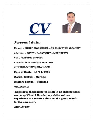 CV
Personal data:
Name: - AHMED MOHAMMED ABD EL-SATTAR ALFAIUMY
Address: - EGYPT - SADAT CITY – MENOUFEYA
CELL. 002 0100 9549596
E-MAIL:- ALFAIUMY@YAHOO.COM
AHMEDALFAIUMY@GMAIL.COM
Date of Birth: - 17/11/1980
Marital Status: - Married
Military Status: - Finished
OBJECTIVE
- Seeking a challenging position in an international
company Wheel I Develop my skills and my
experience at the same time be of a great benefit
to The company.
EDUCATION
 