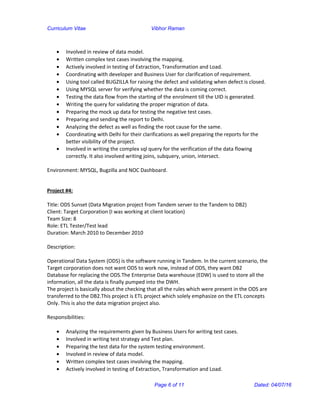 Curriculum Vitae Vibhor Raman
• Involved in review of data model.
• Written complex test cases involving the mapping.
• Actively involved in testing of Extraction, Transformation and Load.
• Coordinating with developer and Business User for clarification of requirement.
• Using tool called BUGZILLA for raising the defect and validating when defect is closed.
• Using MYSQL server for verifying whether the data is coming correct.
• Testing the data flow from the starting of the enrolment till the UID is generated.
• Writing the query for validating the proper migration of data.
• Preparing the mock up data for testing the negative test cases.
• Preparing and sending the report to Delhi.
• Analyzing the defect as well as finding the root cause for the same.
• Coordinating with Delhi for their clarifications as well preparing the reports for the
better visibility of the project.
• Involved in writing the complex sql query for the verification of the data flowing
correctly. It also involved writing joins, subquery, union, intersect.
Environment: MYSQL, Bugzilla and NOC Dashboard.
Project #4:
Title: ODS Sunset (Data Migration project from Tandem server to the Tandem to DB2)
Client: Target Corporation (I was working at client location)
Team Size: 8
Role: ETL Tester/Test lead
Duration: March 2010 to December 2010
Description:
Operational Data System (ODS) is the software running in Tandem. In the current scenario, the
Target corporation does not want ODS to work now, instead of ODS, they want DB2
Database for replacing the ODS.The Enterprise Data warehouse (EDW) is used to store all the
information, all the data is finally pumped into the DWH.
The project is basically about the checking that all the rules which were present in the ODS are
transferred to the DB2.This project is ETL project which solely emphasize on the ETL concepts
Only. This is also the data migration project also.
Responsibilities:
• Analyzing the requirements given by Business Users for writing test cases.
• Involved in writing test strategy and Test plan.
• Preparing the test data for the system testing environment.
• Involved in review of data model.
• Written complex test cases involving the mapping.
• Actively involved in testing of Extraction, Transformation and Load.
Page 6 of 11 Dated: 04/07/16
 