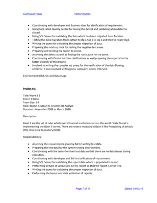 Curriculum Vitae Vibhor Raman
• Coordinating with developer and Business User for clarification of requirement.
• Using tool called Quality Centre for raising the defect and validating when defect is
closed.
• Using SQL Server for validating the data which has been migrated from Tandem.
• Testing the data migration from extract to stg1, Stg 1 to stg 2 and then to finally stg3.
• Writing the query for validating the proper migration of data.
• Preparing the mock up data for testing the negative test cases.
• Preparing and sending the report to onsite.
• Analyzing the defect as well as finding the root cause for the same.
• Coordinating with Onsite for their clarifications as well preparing the reports for the
better visibility of the project.
• Involved in writing the complex sql query for the verification of the data flowing
correctly. It also involved writing joins, subquery, union, intersect.
Environment: DB2, QC and Data stage.
Project #5:
Title: Wave 3 B
Client: K Bank
Team Size: 14
Role: Report Tester/ETL Tester/Test Analyst.
Duration: November 2008 to March 2010
Description:
Basel II are the set of rules which every financial institutions across the world. State Street is
Implementing the Basel II norms. There are several modules in Basel II like Probability of default
(PD), Risk Data Repository (RDR).
Responsibilities:
• Analyzing the requirements given by BA for writing test data.
• Preparing the test data for the system testing environment.
• Coordinating with the tester for their test data so that there are no data issues during
execution.
• Coordinating with developer and BA for clarification of requirement.
• Using SQL Server for validating the report data which is populated in report.
• Performing all type of validations on the report so that the report is error free.
• Writing the query for validating the proper migration of data.
• Performing the layout and data validation of reports.
Page 7 of 11 Dated: 04/07/16
 