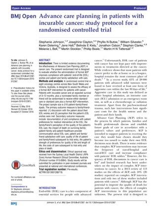 Advance care planning in patients with
incurable cancer: study protocol for a
randomised controlled trial
Stephanie Johnson,1,2
Josephine Clayton,3,4
Phyllis N Butow,1
William Silvester,5
Karen Detering,5
Jane Hall,6
Belinda E Kiely,7
Jonathon Cebon,8
Stephen Clarke,4,9
Melanie L Bell,10
Martin Stockler,7
Phillip Beale,11
Martin H N Tattersall1,2
To cite: Johnson S,
Clayton J, Butow PN, et al.
Advance care planning in
patients with incurable
cancer: study protocol for a
randomised controlled trial.
BMJ Open 2016;6:e012387.
doi:10.1136/bmjopen-2016-
012387
▸ Prepublication history for
this paper is available online.
To view these files please
visit the journal online
(http://dx.doi.org/10.1136/
bmjopen-2016-012387).
Received 13 May 2016
Revised 20 October 2016
Accepted 21 October 2016
For numbered affiliations see
end of article.
Correspondence to
Dr Stephanie Johnson;
stephanie.johnson@sydney.
edu.au
ABSTRACT
Introduction: There is limited evidence documenting
the effectiveness of Advance Care Planning (ACP) in
cancer care. The present randomised trial is designed
to evaluate whether the administration of formal ACP
improves compliance with patients’ end-of-life (EOL)
wishes and patient and family satisfaction with care.
Methods and analysis: A randomised control trial in
eight oncology centres across New South Wales and
Victoria, Australia, is designed to assess the efficacy of
a formal ACP intervention for patients with cancer.
Patients with incurable cancer and an expected survival
of 3–12 months, plus a nominated family member or
friend will be randomised to receive either standard
care or standard care plus a formal ACP intervention.
The project sample size is 210 patient–family/friend
dyads. The primary outcome measure is family/friend-
reported: (1) discussion with the patient about their
EOL wishes and (2) perception that the patient’s EOL
wishes were met. Secondary outcome measures
include: documentation of and compliance with patient
preferences for medical intervention at the EOL; the
family/friend’s perception of the quality of the patient’s
EOL care; the impact of death on surviving family;
patient–family and patient–healthcare provider
communication about EOL care; patient and family/
friend satisfaction with care; quality of life of patient
and family/friend subsequent to trial entry, the patient’s
strength of preferences for quality of life and length of
life; the costs of care subsequent to trial entry and
place of death.
Ethics and dissemination: Ethical approval was
received from the Sydney Local Health District (RPA
Zone) Human Research Ethical Committee, Australia
(Protocol number X13-0064). Study results will be
submitted for publication in peer-reviewed journals and
presented at national and international conferences.
Trial registration number: Pre-results;
ACTRN12613001288718.
INTRODUCTION
End-of-life (EOL) care is a key component of
essential services for people with advanced
cancer.1
Unfortunately, EOL care of patients
with cancer has not kept pace with improve-
ments in treatments directed at the cancer.
While evidence shows that most patients with
cancer prefer to die at home or in a hospice,
hospital remains the most common place of
death.2 3
In a recent study, 65% of 28 000
patients with advanced solid tumours were
found to have received at least one form of
aggressive care within the last 30 days of life.4
Aggressive care in this study was deﬁned as
either hospital admission, an intensive care
unit (ICU) admission or an emergency room
visit, as well as a chemotherapy or radiation
treatment. Apart from the psychoemotional
trauma, such late interventions have signiﬁ-
cant costs for the health system and the
patient and their family.
Advance Care Planning (ACP) refers to
the process by which patients, families and
health professionals discuss and establish
future goals of care in accordance with a
patient’s values and preferences. ACP is
intended to support patients in receiving the
care they would have chosen should they
become too unwell to make their own EOL
decisions near death. There is some evidence
that complex ACP interventions may increase
the frequency of out-of-hospital and
out-of-ICU care and increase compliance
with patients’ EOL wishes.5
However, the fre-
quency of EOL discussions in cancer care is
low6
and limited research has been under-
taken on the impact of complex ACP inter-
ventions in cancer. In a 2014 review of 113
studies on the effects of ACP, only 18% (20
studies) reported on complex ACP interven-
tions and only two of these studies included
patients with cancer.5
Although ACP has the
potential to improve the quality of death for
patients with cancer, the effects of complex
ACP interventions in this population are
unknown. The present trial is designed to
Johnson S, et al. BMJ Open 2016;6:e012387. doi:10.1136/bmjopen-2016-012387 1
Open Access Protocol
 