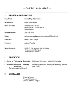 ___
CURRICULUM VITAE ___
__________________________________________________
1. PERSONAL INFORMATION
FULL NAME: Carlos Miguel Gonzalez
NATIONALITY: Cuban / Canadian
HOME ADDRESS: 18798 SW 358TH ST
HOMESTEAD, Florida 33034
United States
PHONE NUMBERS: 305-335-3939
EMAIL: carlosmiguelgg@yahoo.com, cgonza37@mdc.edu
EMPLOYER: Miami Dade College
POSITION: Adjunct Faculty
WORK ADDRESS: 300 N.E. 2nd Avenue, Miami, Florida
- InterAmerican Campus
- Homestead Campus
2. EDUCATION
i. Doctor of Philosophy, Chemistry Dalhousie University, Halifax, NS, Canada.
ii. Bachelor of Science, Chemistry
Gold Title
(Perfect Academic Record)
University of Havana, Faculty of Chemistry. Havana
City, Cuba.
3. LANGUAGES
English (Fluent)
French (Satisfactory)
Spanish (Mother Tongue)
 