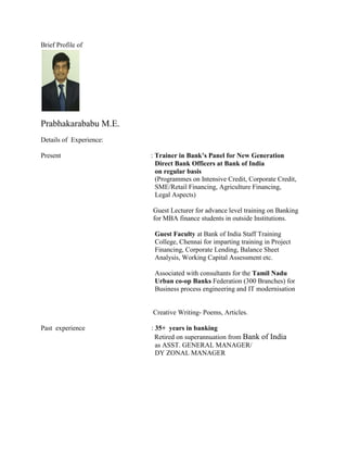 Brief Profile of
Prabhakarababu M.E.
Details of Experience:
Present : Trainer in Bank’s Panel for New Generation
Direct Bank Officers at Bank of India
on regular basis
(Programmes on Intensive Credit, Corporate Credit,
SME/Retail Financing, Agriculture Financing,
Legal Aspects)
Guest Lecturer for advance level training on Banking
for MBA finance students in outside Institutions.
Guest Faculty at Bank of India Staff Training
College, Chennai for imparting training in Project
Financing, Corporate Lending, Balance Sheet
Analysis, Working Capital Assessment etc.
Associated with consultants for the Tamil Nadu
Urban co-op Banks Federation (300 Branches) for
Business process engineering and IT modernisation
Creative Writing- Poems, Articles.
Past experience : 35+ years in banking
Retired on superannuation from Bank of India
as ASST. GENERAL MANAGER/
DY ZONAL MANAGER
 