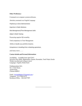 Other Proficiency:
Command over computer systems/softwares.
Absolute command over English Language
Proficiency in Zone Administration
Expertise in Public Relations
Risk Management/Time Management skills
Adept in Multi-Tasking
Possessing superior IQ/versatility
Total competence in Time Management
Ability to handle any portfolio/situation.
Competence in handling Crisis in Banking operations.
and many more.........
Contact details and Personal Information:
Availability : Available from April’2015
Served in New Delhi, Maharashtra, Gujarat, Karnataka, Tamil Nadu, Kerala
Widely travelled and willing to travel
Languages: English, Hindi,Tamil
Prabhakarababu M.E.
No.3, Solai Street,
Ayanavaram,
Chennai-600023
Email: kaviprabhakar123@gmail.com /
Telephone: +91 9790414379
Residence/Office : 044-26477997
_________________
 
