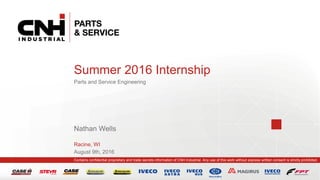 Contains confidential proprietary and trade secrets information of CNH Industrial. Any use of this work without express written consent is strictly prohibited.
August 9th, 2016
Summer 2016 Internship
Parts and Service Engineering
Nathan Wells
Racine, WI
 