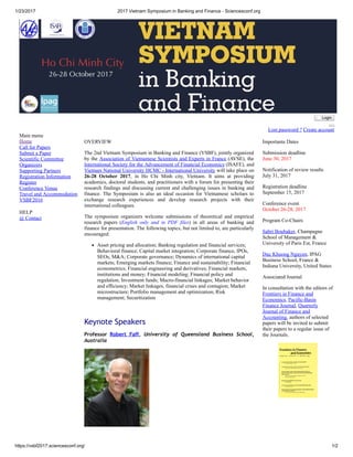 1/23/2017 2017 Vietnam Symposium in Banking and Finance ­ Sciencesconf.org
https://vsbf2017.sciencesconf.org/ 1/2
Main menu
Home
Call for Papers
Submit a Paper
Scientific Committee
Organizers
Supporting Partners
Registration Information
Register
Conference Venue
Travel and Accommodation
VSBF2016
HELP
@ Contact
 Login
Lost password ? Create account
OVERVIEW
The 2nd Vietnam Symposium in Banking and Finance (VSBF), jointly organized
by the Association of Vietnamese Scientists and Experts in France (AVSE), the
International Society for the Advancement of Financial Economics (ISAFE), and
Vietnam National University HCMC ­ International University will take place on
26­28  October  2017,  in  Ho  Chi  Minh  city,  Vietnam.  It  aims  at  providing
academics, doctoral students, and practitioners with a forum for presenting their
research findings and discussing current and challenging issues in banking and
finance.  The  Symposium  is  also  an  ideal  occasion  for  Vietnamese  scholars  to
exchange  research  experiences  and  develop  research  projects  with  their
international colleagues.
The  symposium  organizers  welcome  submissions  of  theoretical  and  empirical
research  papers  (English  only  and  in  PDF  files)  in  all  areas  of  banking  and
finance for presentation. The following topics, but not limited to, are particularly
encouraged:
Asset pricing and allocation; Banking regulation and financial services;
Behavioral finance; Capital market integration; Corporate finance, IPOs,
SEOs, M&A; Corporate governance; Dynamics of international capital
markets; Emerging markets finance; Finance and sustainability; Financial
econometrics; Financial engineering and derivatives; Financial markets,
institutions and money; Financial modeling; Financial policy and
regulation; Investment funds; Macro­financial linkages; Market behavior
and efficiency; Market linkages, financial crises and contagion; Market
microstructure; Portfolio management and optimization; Risk
management; Securitization
 
Keynote Speakers
Professor Robert Faff,  University of Queensland Business School,
Australia
   
Importante Dates
Submission deadline 
June 30, 2017
Notification of review results 
July 31, 2017
Registration deadline 
September 15, 2017
Conference event 
October 26­28, 2017
Program Co­Chairs
Sabri Boubaker, Champagne
School of Management &
University of Paris Est, France
Duc Khuong Nguyen, IPAG
Business School, France &
Indiana University, United States
Associated Journal
In consultation with the editors of
Frontiers in Finance and
Economics, Pacific­Basin
Finance Journal, Quarterly
Journal of Finance and
Accounting, authors of selected
papers will be invited to submit
their papers to a regular issue of
the Journals.
 