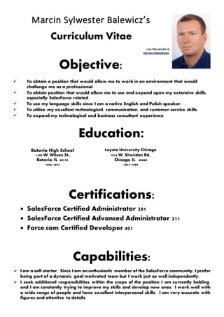 Marcin Sylwester Balewicz’s
Curriculum Vitae
+44-794-654-9610
marcin420@gmail.com
Objective:
 To obtain a position that would allow me to work in an environment that would
challenge me as a professional.
 To obtain position that would allow me to use and expand upon my extensive skills,
especially SalesForce related.
 To use my language skills since I am a native English and Polish speaker.
 To utilize my excellent technological, communication, and customer service skills.
 To expand my technological and business consultant experience.
Education:
Batavia High School Loyola University Chicago
1200 W. Wilson St.,
Batavia, IL 60510
1032 W. Sheridan Rd.,
Chicago, IL 60660
1993-1997 1997-1999
Certifications:
 SalesForce Certified Administrator 201
 SalesForce Certified Advanced Administrator 211
 Force.com Certified Developer 401
Capabilities:
 I am a self-starter. Since I am an enthusiastic member of the SalesForce community, I prefer
being part of a dynamic, goal motivated team but I work just as well independently.
 I seek additional responsibilities within the scope of the position I am currently holding,
and I am constantly trying to improve my skills and develop new ones. I work well with
a wide range of people and have excellent interpersonal skills. I am very accurate with
figures and attentive to details.
 