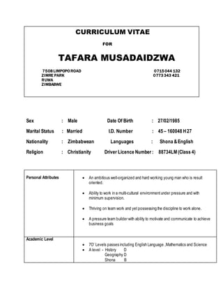 CURRICULUM VITAE
FOR
TAFARA MUSADAIDZWA
7508LIMPOPO ROAD 0715044 132
ZIMRE PARK 0773343 421
RUWA
ZIMBABWE
Sex : Male Date Of Birth : 27/02/1985
Marital Status : Married I.D. Number : 45 – 160048 H27
Nationality : Zimbabwean Languages : Shona &English
Religion : Christianity Driver Licence Number : 88734LM (Class 4)
Personal Attributes  An ambitious well-organized and hard working young man who is result
oriented.
 Ability to work in a multi-cultural environmentunder pressure and with
minimum supervision.
 Thriving on team work and yet possessing the discipline to work alone.
 A pressure team builder with ability to motivate and communicate to achieve
business goals
Academic Level
 7O’ Levels passes including English Language ,Mathematics and Science
 A level - History D
Geography D
Shona B
 