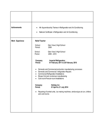 Achievements  4th Apprenticeship Trainee in Refrigeration and Air Conditioning
 National Certificate in Refrigeration and Air Conditioning
Work Experience Relief Teacher
School Glen View 2 High School
Period 2008
School Glen View 3 High School
Period 2009 - 2010
Company Imperial Refrigeration
Period 01 February 2011 to 28 February 2015
 Domestic and Commercial production manufacturing processes
 Domestic and Commercial refrigeration Repairs
 Commercial Refrigeration Installations
 Blower Coil and condenser manufacturing
 Cold room/Freezer room Installations
Company Holiday Inn
Period 01 April to 31 July 2014
 Repairing ofcentral units, ice making machines, window type air con, chillers
and cold rooms
 