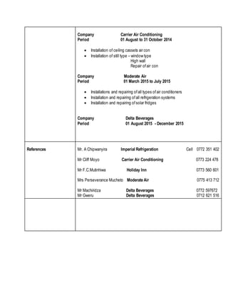 Company Carrier Air Conditioning
Period 01 August to 31 October 2014
 Installation of ceiling cassets air con
 Installation of still type – window type
High wall
Repair ofair con
Company Moderate Air
Period 01 March 2015 to July 2015
 Installations and repairing ofall types ofair conditioners
 Installation and repairing ofall refrigeration systems
 Installation and repairing ofsolar fridges
Company Delta Beverages
Period 01 August 2015 - December 2015
References Mr. A Chipwanyira Imperial Refrigeration Cell 0772 351 402
Mr Cliff Moyo Carrier Air Conditioning 0773 224 478
Mr F.C.Mutinhiwa Holiday Inn 0773 560 601
Mrs Perseverance Mucheto Moderate Air 0775 413 712
Mr Machiridza Delta Beverages 0772 597672
Mr Gweru Delta Beverages 0712 621 516
 