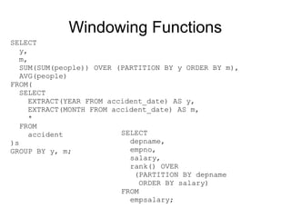Windowing Functions
SELECT
   y,
   m,
   SUM(SUM(people)) OVER (PARTITION BY y ORDER BY m),
   AVG(people)
FROM(
   SELECT
     EXTRACT(YEAR FROM accident_date) AS y,
     EXTRACT(MONTH FROM accident_date) AS m,
     *
   FROM
     accident             SELECT
)s                          depname,
GROUP BY y, m;              empno,
                            salary,
                            rank() OVER
                             (PARTITION BY depname
                               ORDER BY salary)
                          FROM
                            empsalary;
 