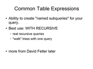 Common Table Expressions
●   Ability to create "named subqueries" for your
    query.
●   Best use: WITH RECURSIVE
    –   real recursive queries
    –   "walk" trees with one query


●   more from David Fetter later
 