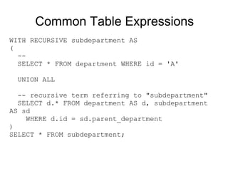 Common Table Expressions
WITH RECURSIVE subdepartment AS
(
  --
  SELECT * FROM department WHERE id = 'A'

  UNION ALL

  -- recursive term referring to "subdepartment"
  SELECT d.* FROM department AS d, subdepartment
AS sd
    WHERE d.id = sd.parent_department
)
SELECT * FROM subdepartment;
 
