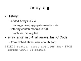 array_agg
●   History:
    –   added Arrays in 7.4
         ●   array_accum() aggregate example code
    –   intarray contrib module in 8.0
         ●   only ints, but very fast
●   array_agg() in 8.4: all arrays, fast C Code
    from Robert Haas, new contributor!
    –

SELECT status, array_agg(username) FROM
  logins GROUP BY status;
 