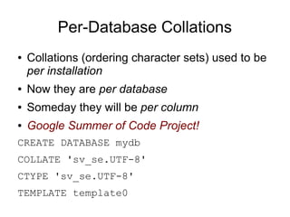 Per-Database Collations
●   Collations (ordering character sets) used to be
    per installation
●   Now they are per database
●   Someday they will be per column
●   Google Summer of Code Project!
CREATE DATABASE mydb
COLLATE 'sv_se.UTF-8'
CTYPE 'sv_se.UTF-8'
TEMPLATE template0
 