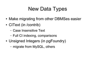 New Data Types
●   Make migrating from other DBMSes easier
●   CIText (in /contrib)
    –   Case Insensitive Text
    –   Full CI indexing, comparisons
●   Unsigned Integers (in pgFoundry)
    –   migrate from MySQL, others
 