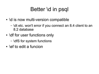 Better d in psql
●   d is now multi-version compatible
    –   dt etc. won't error if you connect an 8.4 client to an
        8.2 database
●   df for user functions only
    –   dfS for system functions
●   ef to edit a funcion
 