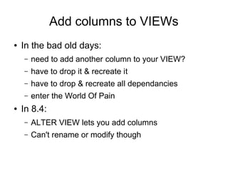 Add columns to VIEWs
●   In the bad old days:
    –   need to add another column to your VIEW?
    –   have to drop it & recreate it
    –   have to drop & recreate all dependancies
    –   enter the World Of Pain
●   In 8.4:
    –   ALTER VIEW lets you add columns
    –   Can't rename or modify though
 