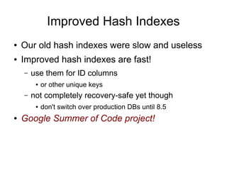 Improved Hash Indexes
●   Our old hash indexes were slow and useless
●   Improved hash indexes are fast!
    –   use them for ID columns
         ●   or other unique keys
    –   not completely recovery-safe yet though
         ●   don't switch over production DBs until 8.5
●   Google Summer of Code project!
 