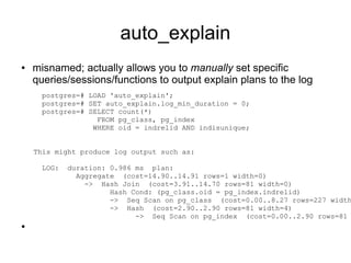 auto_explain
●   misnamed; actually allows you to manually set specific
    queries/sessions/functions to output explain plans to the log
      postgres=# LOAD 'auto_explain';
      postgres=# SET auto_explain.log_min_duration = 0;
      postgres=# SELECT count(*)
                   FROM pg_class, pg_index
                  WHERE oid = indrelid AND indisunique;


    This might produce log output such as:

      LOG:   duration: 0.986 ms plan:
               Aggregate (cost=14.90..14.91 rows=1 width=0)
                 -> Hash Join (cost=3.91..14.70 rows=81 width=0)
                       Hash Cond: (pg_class.oid = pg_index.indrelid)
                       -> Seq Scan on pg_class (cost=0.00..8.27 rows=227 width
                       -> Hash (cost=2.90..2.90 rows=81 width=4)
                             -> Seq Scan on pg_index (cost=0.00..2.90 rows=81
●
 