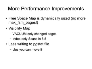 More Performance Improvements
●   Free Space Map is dynamically sized (no more
    max_fsm_pages!)
●   Visibility Map
    –   VACUUM only changed pages
    –   Index-only Scans in 8.5
●   Less writing to pgstat file
    –   plus you can move it
 