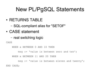 New PL/PgSQL Statements
●   RETURNS TABLE
    –   SQL-compliant alias for "SETOF"
●   CASE statement
    –   real switching logic
CASE
     WHEN x BETWEEN 0 AND 10 THEN
           msg := 'value is between zero and ten';
     WHEN x BETWEEN 11 AND 20 THEN
           msg := 'value is between eleven and twenty';
END CASE;
 