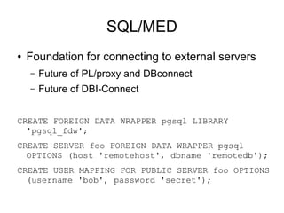 SQL/MED
●   Foundation for connecting to external servers
    –   Future of PL/proxy and DBconnect
    –   Future of DBI-Connect


CREATE FOREIGN DATA WRAPPER pgsql LIBRARY
  'pgsql_fdw';
CREATE SERVER foo FOREIGN DATA WRAPPER pgsql
  OPTIONS (host 'remotehost', dbname 'remotedb');
CREATE USER MAPPING FOR PUBLIC SERVER foo OPTIONS
  (username 'bob', password 'secret');
 