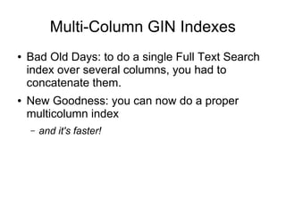 Multi-Column GIN Indexes
●   Bad Old Days: to do a single Full Text Search
    index over several columns, you had to
    concatenate them.
●   New Goodness: you can now do a proper
    multicolumn index
    –   and it's faster!
 